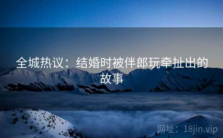 全城热议：结婚时被伴郎玩牵扯出的故事  第2张