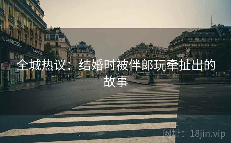 全城热议：结婚时被伴郎玩牵扯出的故事  第1张