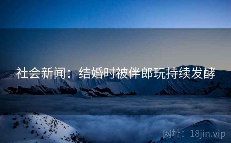 社会新闻：结婚时被伴郎玩持续发酵  第2张