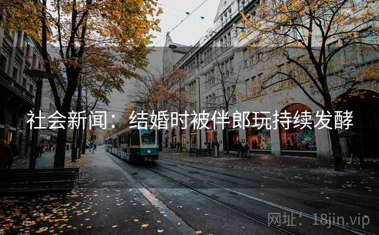 社会新闻：结婚时被伴郎玩持续发酵