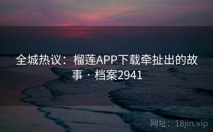 全城热议：榴莲APP下载牵扯出的故事 · 档案2941  第2张