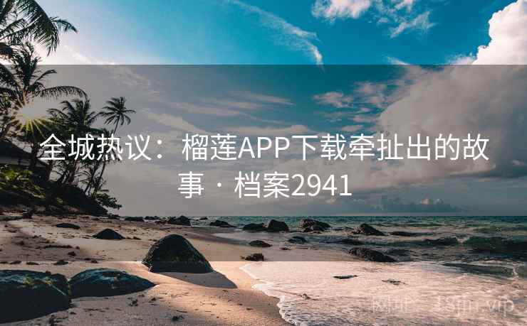 全城热议：榴莲APP下载牵扯出的故事 · 档案2941  第1张