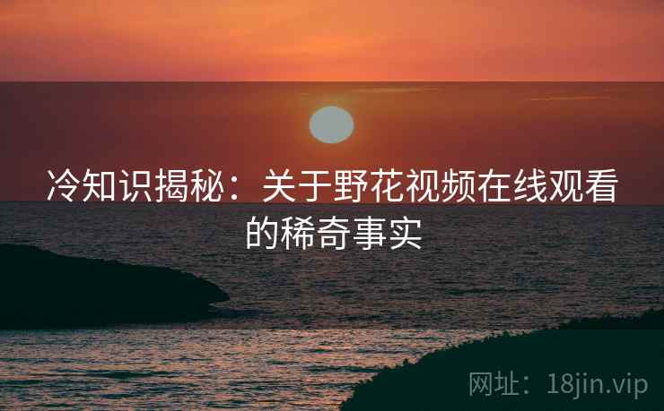冷知识揭秘：关于野花视频在线观看的稀奇事实