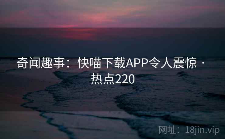 奇闻趣事:快喵下载APP令人震惊 · 热点220 第2张 奇闻趣事:快喵下载APP令人震惊 · 热点220 第2张