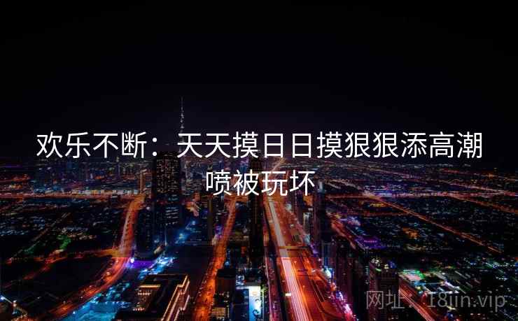 欢乐不断:天天摸日日摸狠狠添高潮喷被玩坏 第2张 欢乐不断:天天摸日日摸狠狠添高潮喷被玩坏 第2张